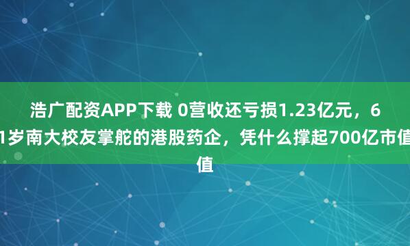 浩广配资APP下载 0营收还亏损1.23亿元,61岁南大校友掌舵的港股药企,凭什么撑起700亿市值
