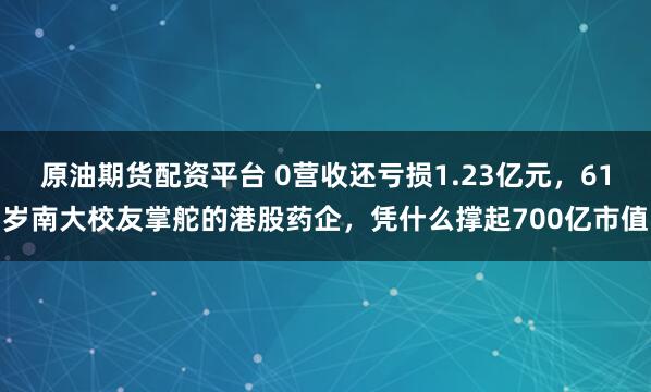 原油期货配资平台 0营收还亏损1.23亿元,61岁南大校友掌舵的港股药企,凭什么撑起700亿市值