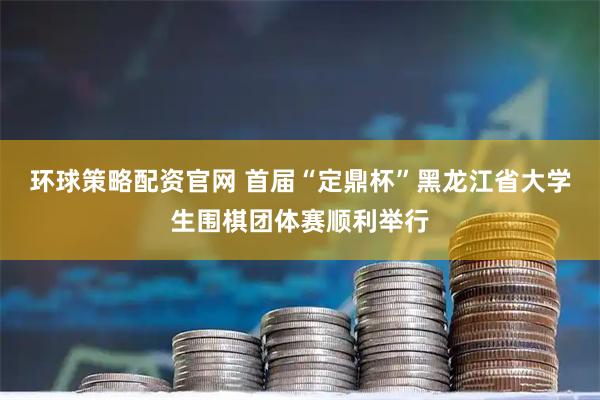 环球策略配资官网 首届“定鼎杯”黑龙江省大学生围棋团体赛顺利举行