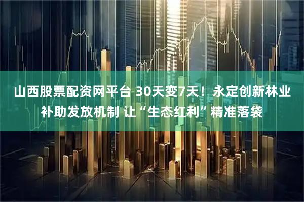山西股票配资网平台 30天变7天！永定创新林业补助发放机制 让“生态红利”精准落袋