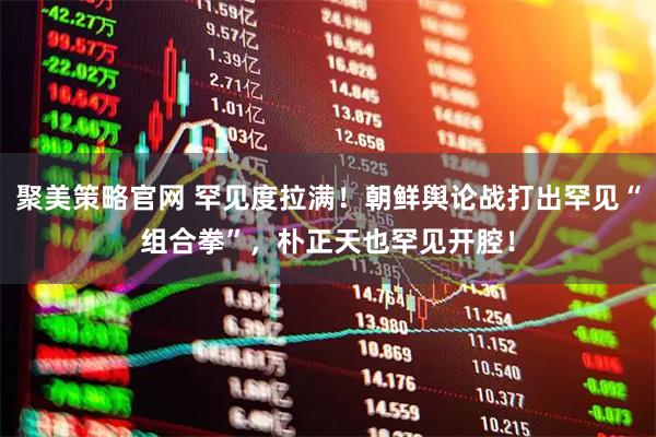 聚美策略官网 罕见度拉满!朝鲜舆论战打出罕见“组合拳”,朴正天也罕见开腔!