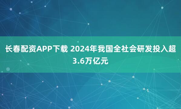 长春配资APP下载 2024年我国全社会研发投入超3.6万亿元
