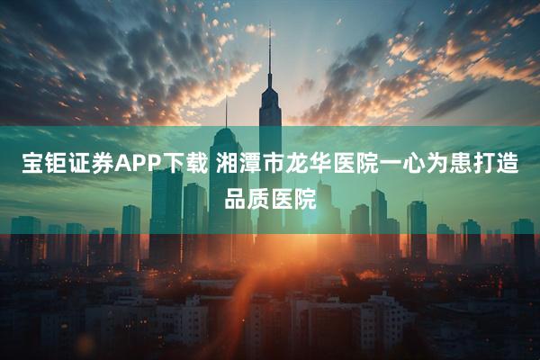 宝钜证券APP下载 湘潭市龙华医院一心为患打造品质医院