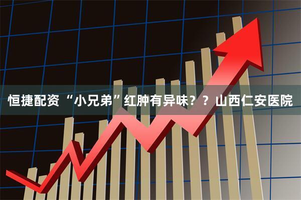 恒捷配资 “小兄弟”红肿有异味??山西仁安医院