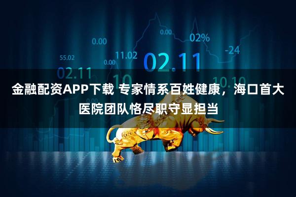 金融配资APP下载 专家情系百姓健康,海口首大医院团队恪尽职守显担当