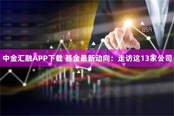 中金汇融APP下载 基金最新动向：走访这13家公司