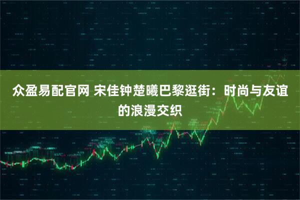 众盈易配官网 宋佳钟楚曦巴黎逛街:时尚与友谊的浪漫交织