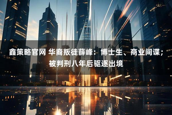 鑫策略官网 华裔叛徒薛峰:博士生、商业间谍;被判刑八年后驱逐出境