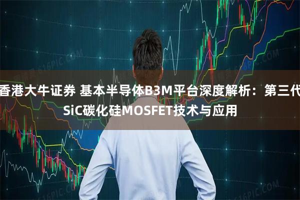 香港大牛证券 基本半导体B3M平台深度解析:第三代SiC碳化硅MOSFET技术与应用
