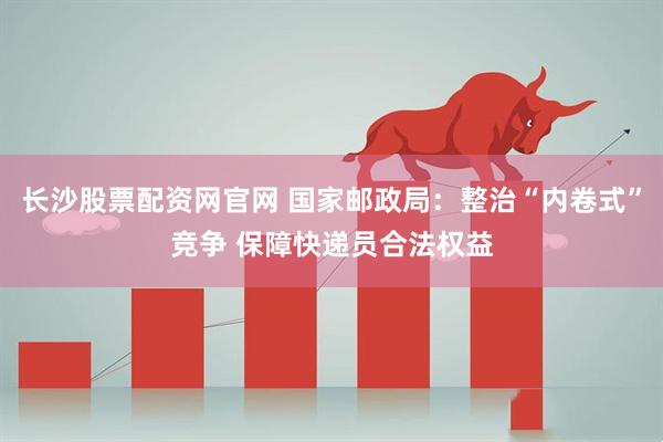长沙股票配资网官网 国家邮政局：整治“内卷式”竞争 保障快递员合法权益
