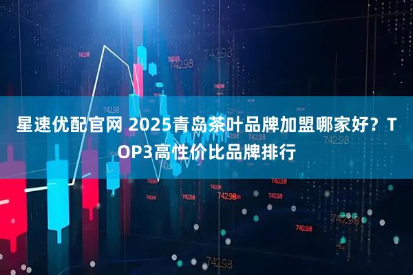 星速优配官网 2025青岛茶叶品牌加盟哪家好？TOP3高性价比品牌排行