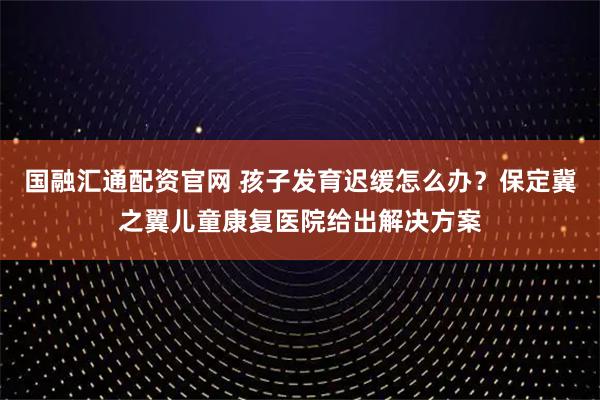 国融汇通配资官网 孩子发育迟缓怎么办?保定冀之翼儿童康复医院给出解决方案