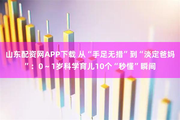 山东配资网APP下载 从“手足无措”到“淡定爸妈”：0～1岁科学育儿10个“秒懂”瞬间