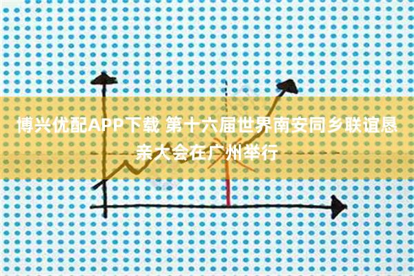 博兴优配APP下载 第十六届世界南安同乡联谊恳亲大会在广州举行