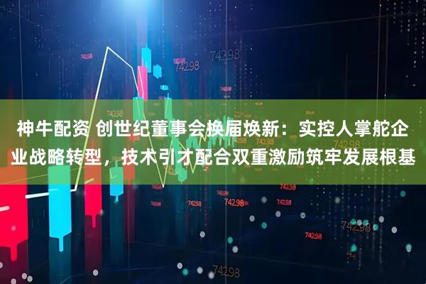 神牛配资 创世纪董事会换届焕新：实控人掌舵企业战略转型，技术引才配合双重激励筑牢发展根基