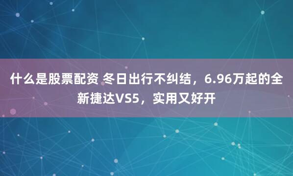 什么是股票配资 冬日出行不纠结，6.96万起的全新捷达VS5，实用又好开