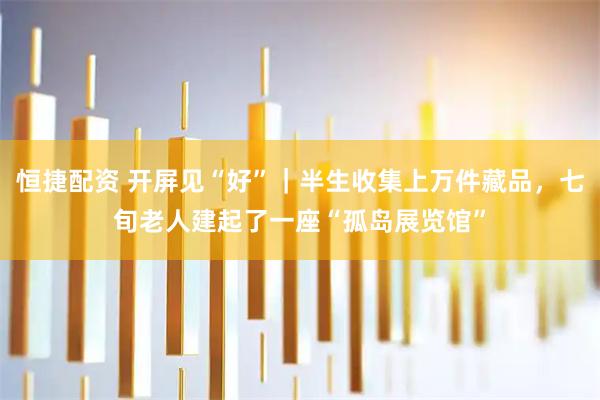恒捷配资 开屏见“好”｜半生收集上万件藏品，七旬老人建起了一座“孤岛展览馆”