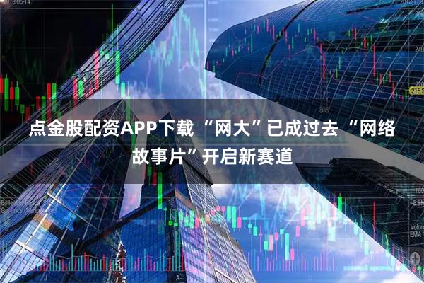 点金股配资APP下载 “网大”已成过去 “网络故事片”开启新赛道