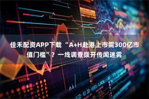 佳禾配资APP下载 “A+H赴港上市需300亿市值门槛”？一线调查拨开传闻迷雾