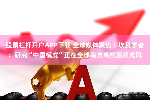股票杠杆开户APP下载 全球媒体聚焦｜埃及学者：研究“中国模式”正在全球南方高校蔚然成风