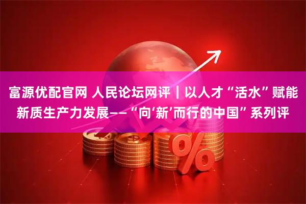 富源优配官网 人民论坛网评｜以人才“活水”赋能新质生产力发展——“向‘新’而行的中国”系列评