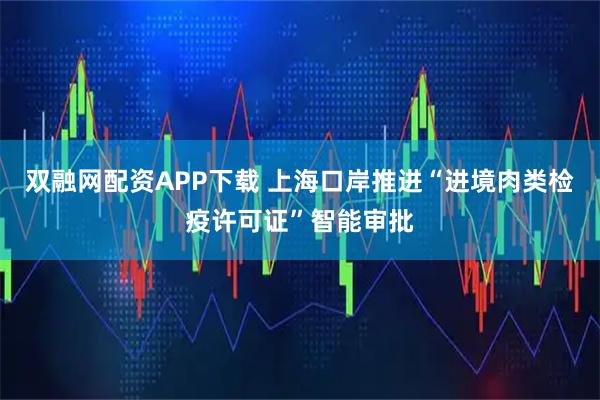 双融网配资APP下载 上海口岸推进“进境肉类检疫许可证”智能审批