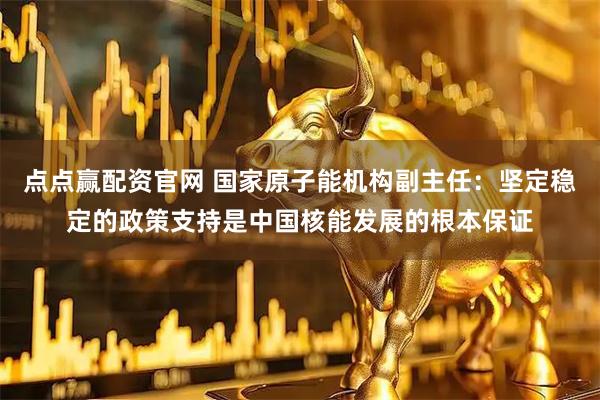 点点赢配资官网 国家原子能机构副主任：坚定稳定的政策支持是中国核能发展的根本保证