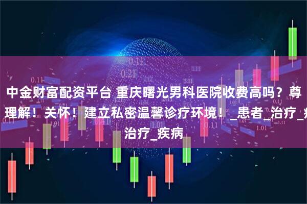 中金财富配资平台 重庆曙光男科医院收费高吗？尊重！理解！关怀！建立私密温馨诊疗环境！_患者_治疗_疾病