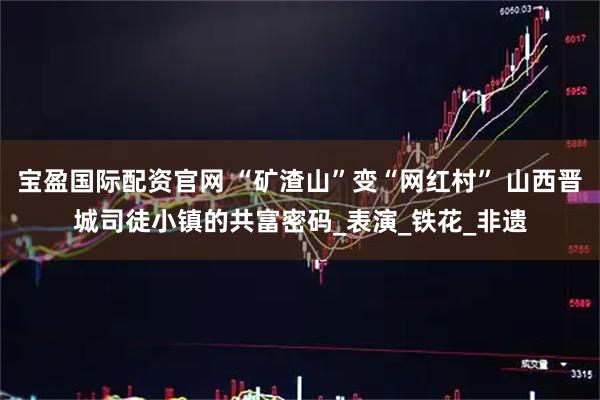 宝盈国际配资官网 “矿渣山”变“网红村” 山西晋城司徒小镇的共富密码_表演_铁花_非遗