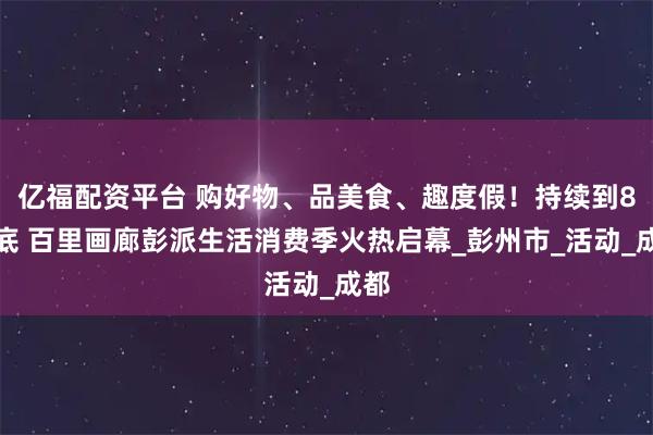 亿福配资平台 购好物、品美食、趣度假！持续到8月底 百里画廊彭派生活消费季火热启幕_彭州市_活动_成都