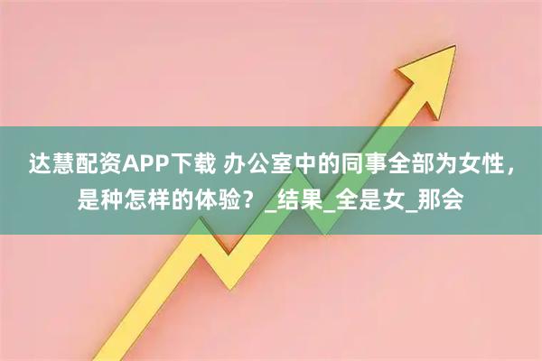 达慧配资APP下载 办公室中的同事全部为女性，是种怎样的体验？_结果_全是女_那会