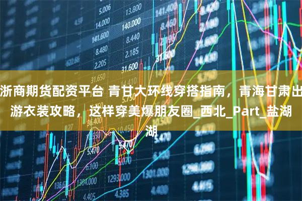 浙商期货配资平台 青甘大环线穿搭指南，青海甘肃出游衣装攻略，这样穿美爆朋友圈_西北_Part_盐湖
