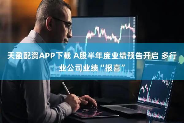 天盈配资APP下载 A股半年度业绩预告开启 多行业公司业绩“报喜”