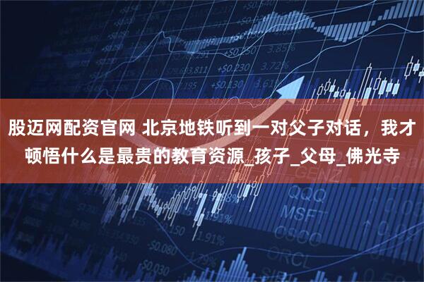 股迈网配资官网 北京地铁听到一对父子对话，我才顿悟什么是最贵的教育资源_孩子_父母_佛光寺