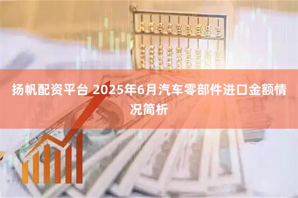 扬帆配资平台 2025年6月汽车零部件进口金额情况简析