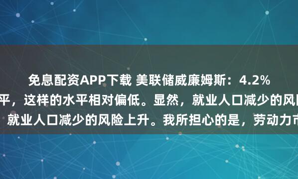 免息配资APP下载 美联储威廉姆斯：4.2%是相当不错的失业率水平，这样的水平相对偏低。显然，就业人口减少的风险上升。我所担心的是，劳动力市场继