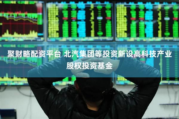 聚财略配资平台 北汽集团等投资新设高科技产业股权投资基金
