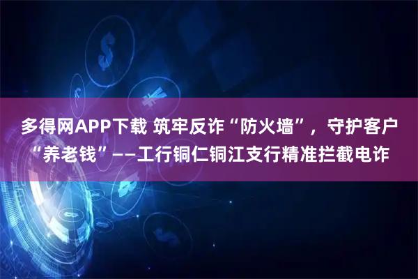多得网APP下载 筑牢反诈“防火墙”，守护客户“养老钱”——工行铜仁铜江支行精准拦截电诈