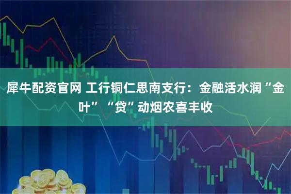 犀牛配资官网 工行铜仁思南支行：金融活水润“金叶” “贷”动烟农喜丰收